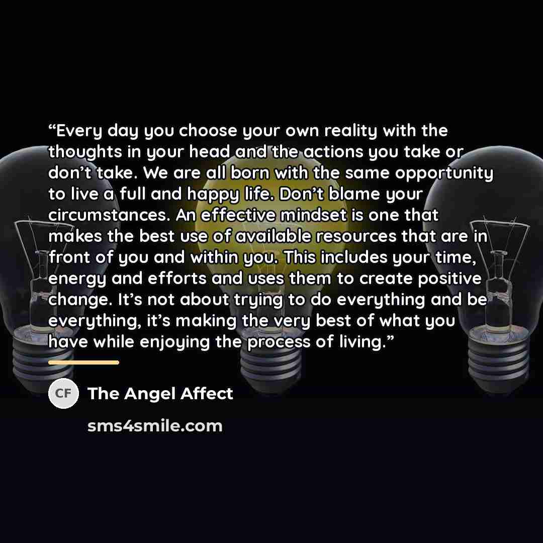 “Every day you choose your own reality with the thoughts in your head and the actions you take or don’t take. We are all born with the same opportunity to live a full and happy life. Don’t blame your circumstances. An effective mindset is one that makes the best use of available resources that are…” quote by The Angel Affect