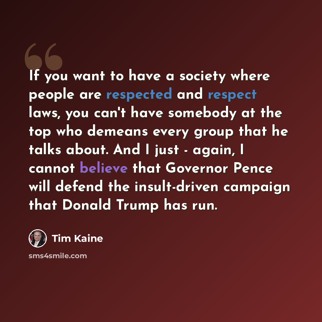 “If you want to have a society where people are respected and respect laws, you can't have somebody at the top who demeans every group that he talks about. And I just - again, I cannot believe that Governor Pence will defend the insult-driven campaign that Donald Trump has run.” quote by Tim Kaine