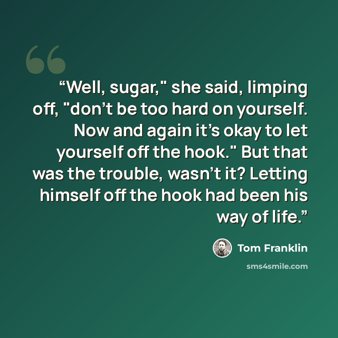 “Well, sugar," she said, limping off, "don't be too hard on yourself. Now and again it's okay to let yourself off the hook." But that was the trouble, wasn't it? Letting himself off the hook had been his way of life.” quote by Tom Franklin