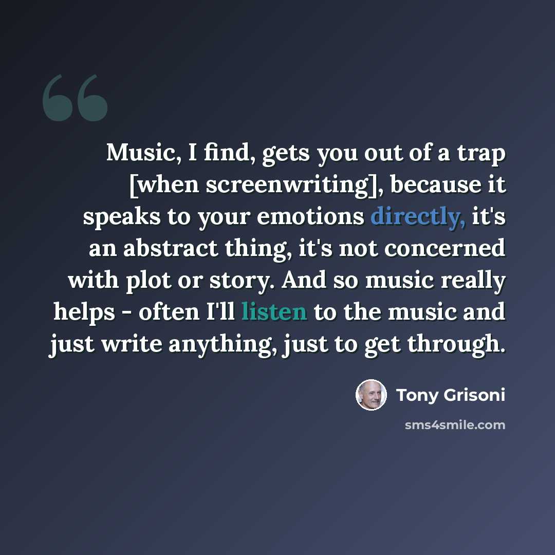 “Music, I find, gets you out of a trap [when screenwriting], because it speaks to your emotions directly, it's an abstract thing, it's not concerned with plot or story. And so music really helps - often I'll listen to the music and just write anything, just to get through.” quote by Tony Grisoni