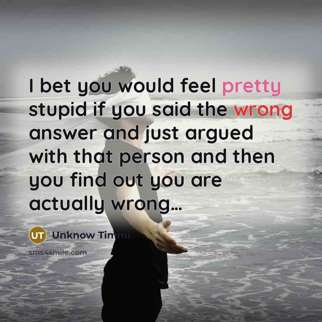 “I bet you would feel pretty stupid if you said the wrong answer and just argued with that person and then you find out you are actually wrong…” quote by Unknow Timmi