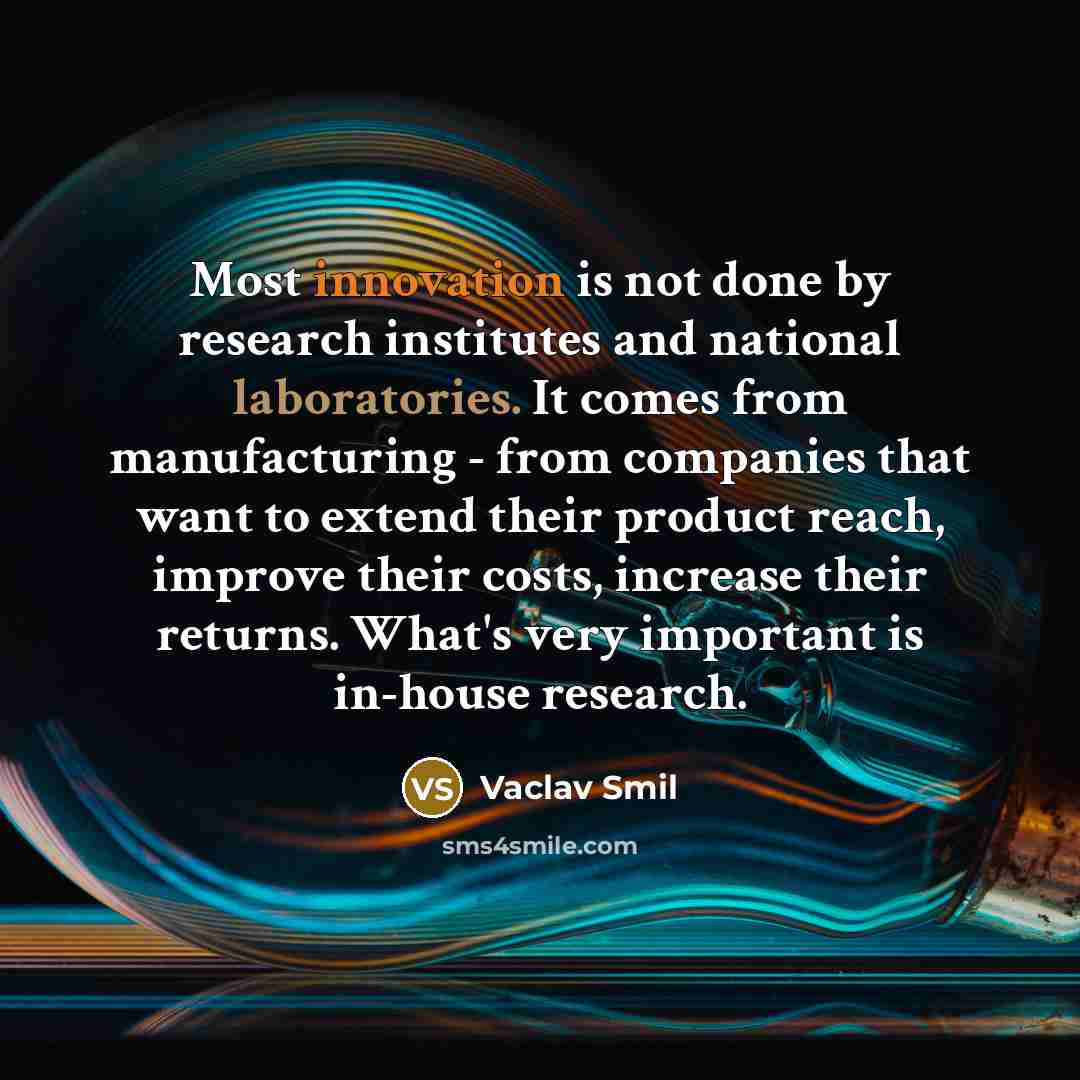 “Most innovation is not done by research institutes and national laboratories. It comes from manufacturing - from companies that want to extend their product reach, improve their costs, increase their returns. What's very important is in-house research.” quote by Vaclav Smil