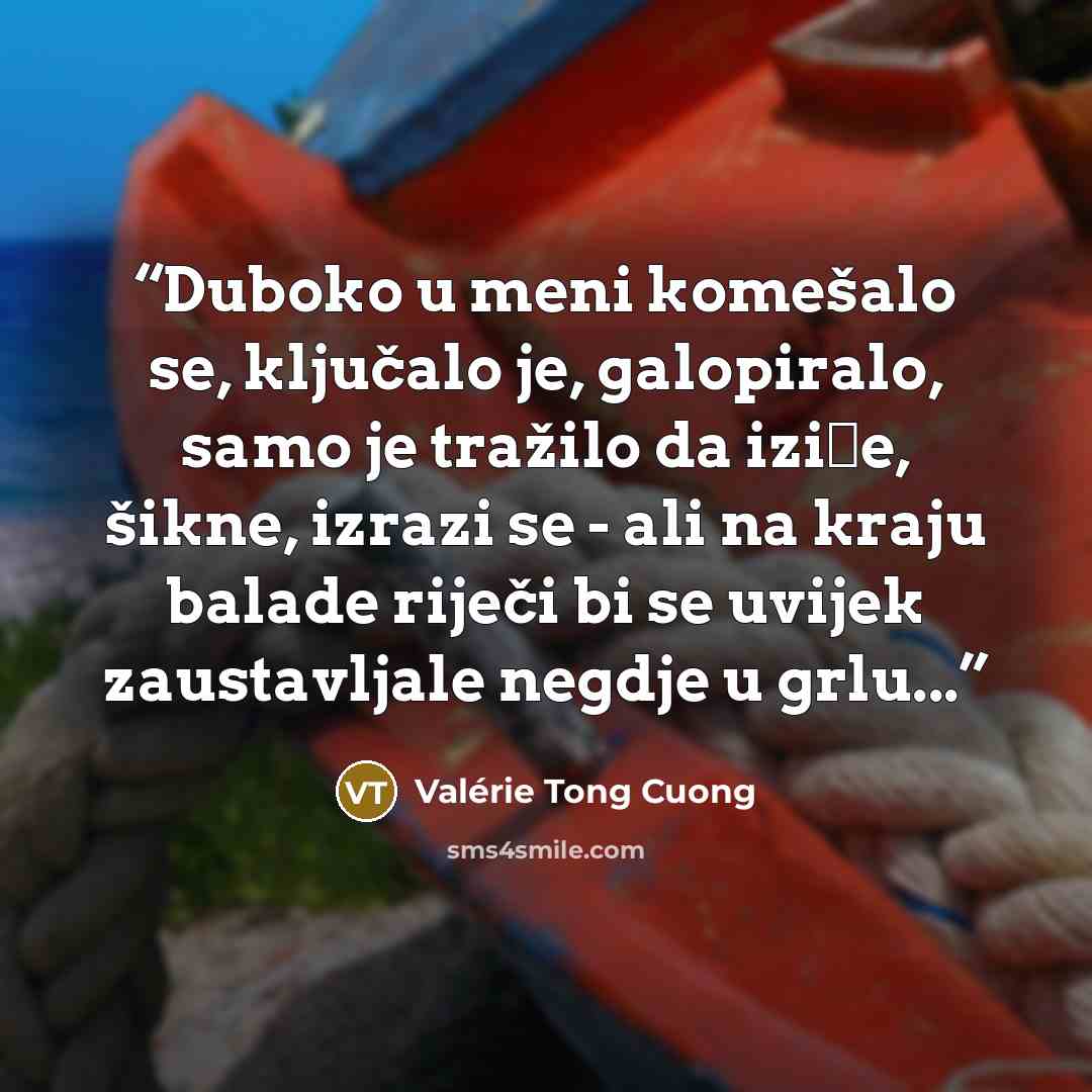 “Duboko u meni komešalo se, ključalo je, galopiralo, samo je tražilo da iziđe, šikne, izrazi se - ali na kraju balade riječi bi se uvijek zaustavljale negdje u grlu...” quote by Valérie Tong Cuong