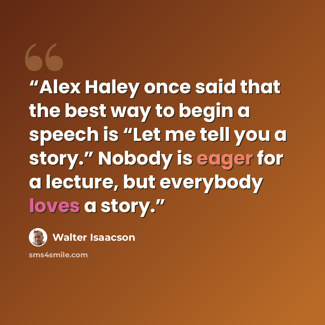 “Alex Haley once said that the best way to begin a speech is “Let me tell you a story.” Nobody is eager for a lecture, but everybody loves a story.” quote by Walter Isaacson