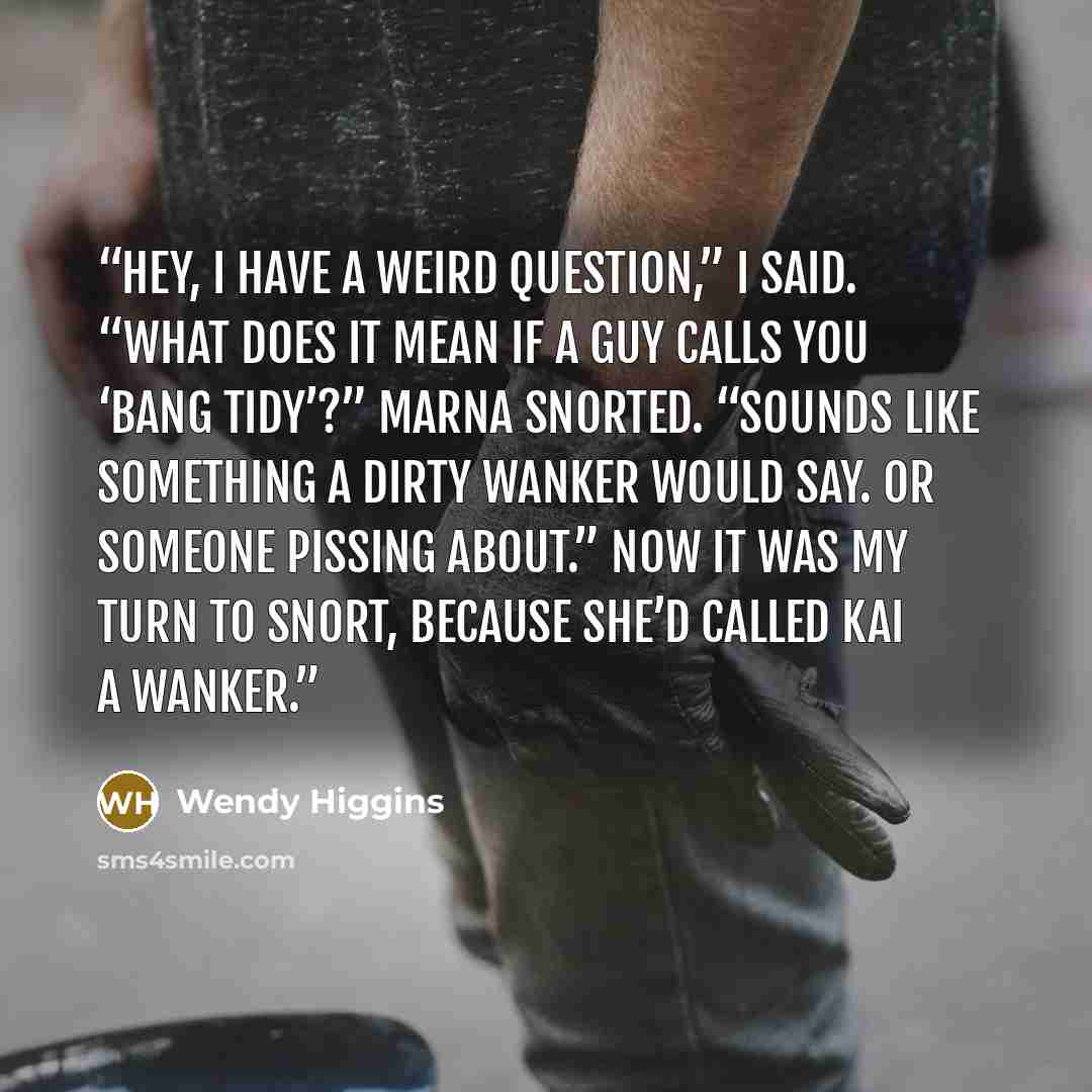 “Hey, I have a weird question,” I said. “What does it mean if a guy calls you ‘bang tidy’?” Marna snorted. “Sounds like something a dirty wanker would say. Or someone pissing about.” Now it was my turn to snort, because she’d called Kai a wanker.” quote by Wendy Higgins