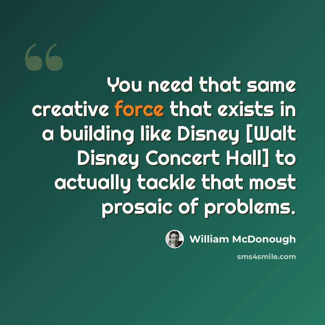 “You need that same creative force that exists in a building like Disney [Walt Disney Concert Hall] to actually tackle that most prosaic of problems.” quote by William McDonough