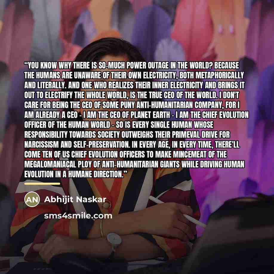 “You know why there is so-much power outage in the world? Because the humans are unaware of their own electricity, both metaphorically and literally. And one who realizes their inner electricity and brings it out to electrify the whole world, is the true CEO of the world. I don't care for being the…” quote by Abhijit Naskar