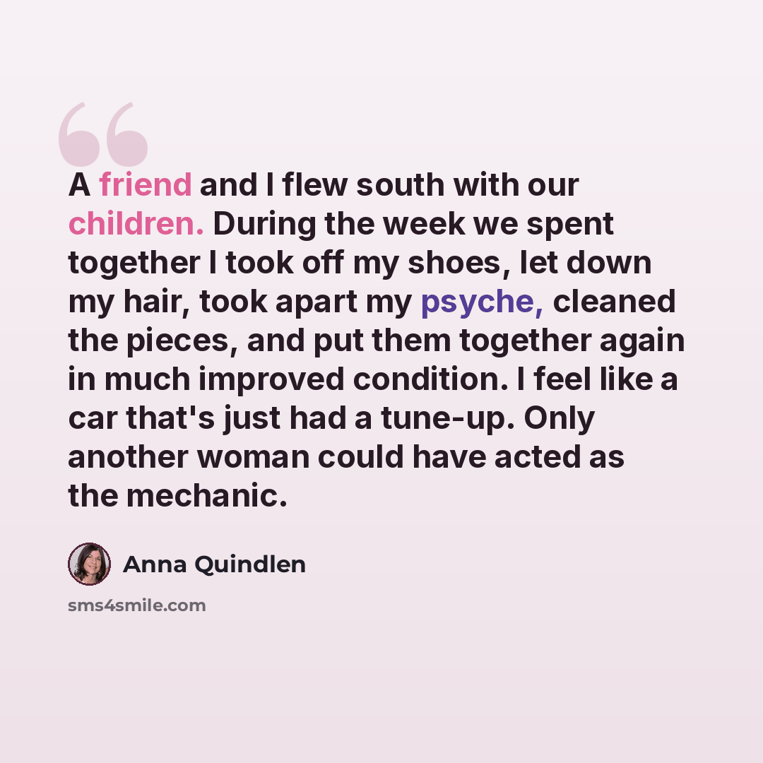 “A friend and I flew south with our children. During the week we spent together I took off my shoes, let down my hair, took apart my psyche, cleaned the pieces, and put them together again in much improved condition. I feel like a car that's just had a tune-up. Only another woman could have acted…” quote by Anna Quindlen