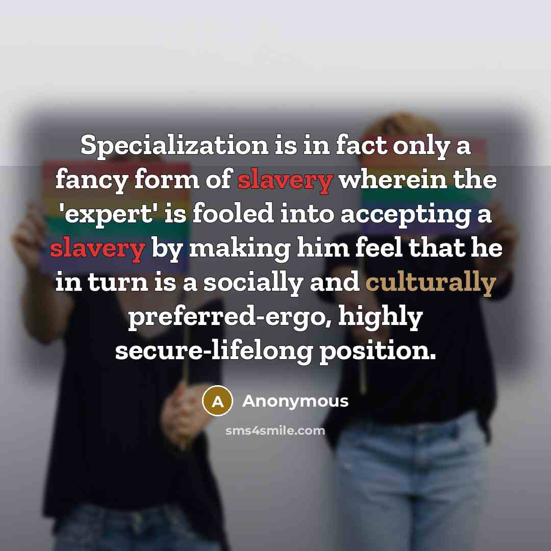 “Specialization is in fact only a fancy form of slavery wherein the 'expert' is fooled into accepting a slavery by making him feel that he in turn is a socially and culturally preferred-ergo, highly secure-lifelong position.” quote by Anonymous