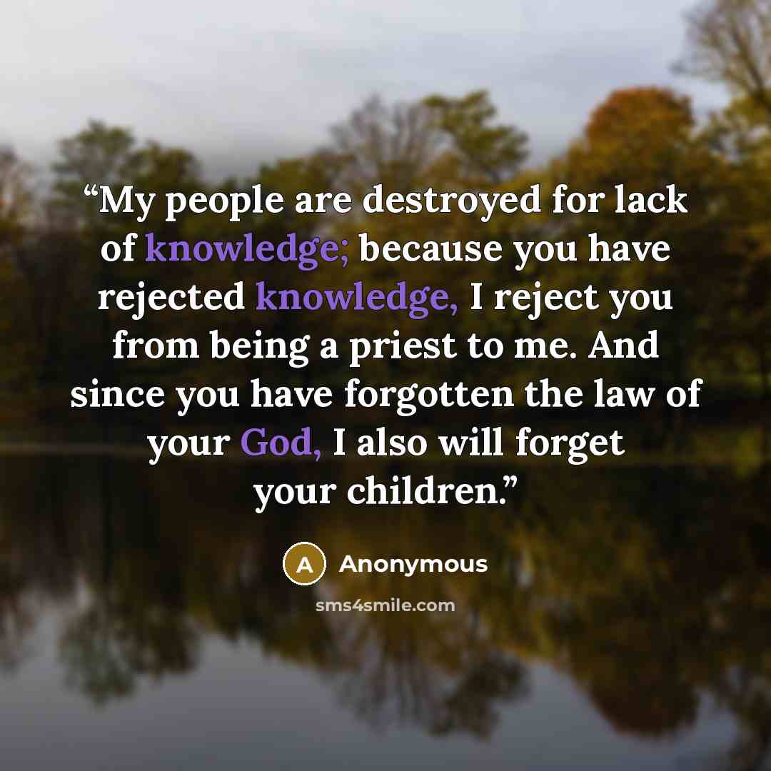 “My people are destroyed for lack of knowledge; because you have rejected knowledge, I reject you from being a priest to me. And since you have forgotten the law of your God, I also will forget your children.” quote by Anonymous