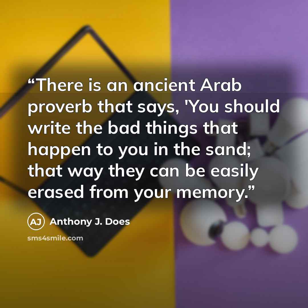 “There is an ancient Arab proverb that says, 'You should write the bad things that happen to you in the sand; that way they can be easily erased from your memory.” quote by Anthony J. Does