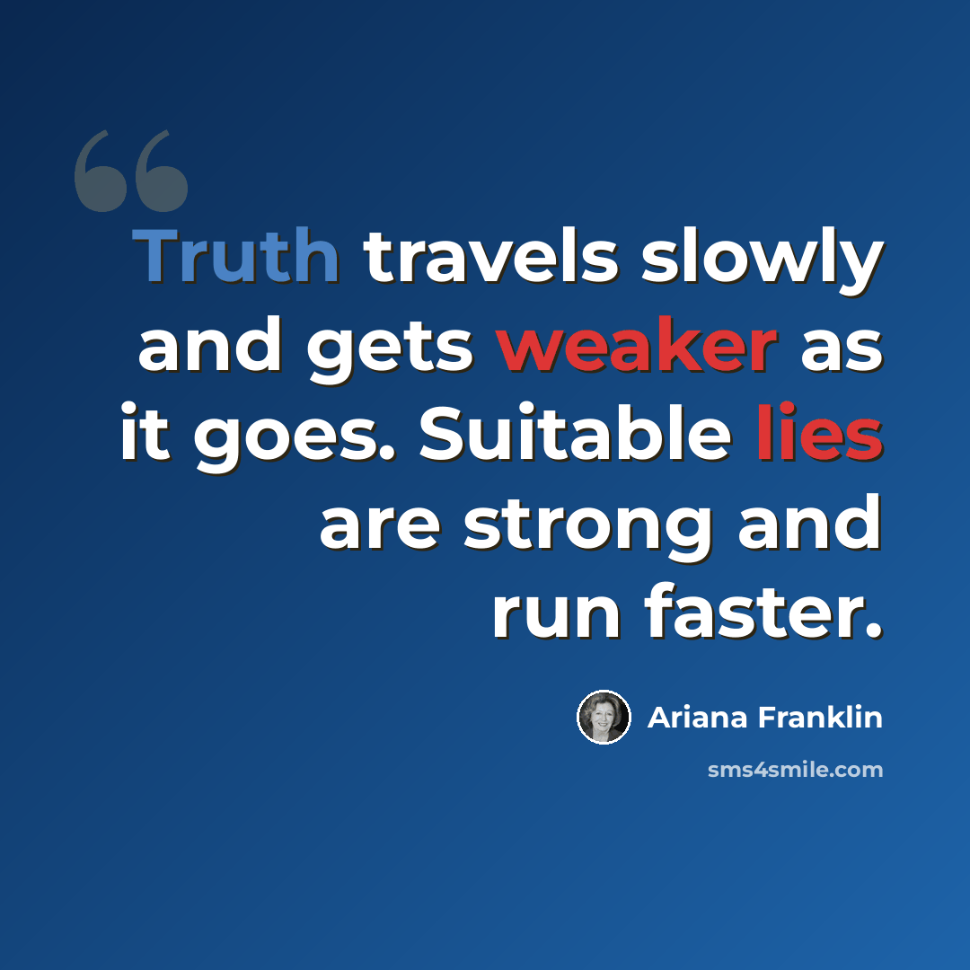 “Truth travels slowly and gets weaker as it goes. Suitable lies are strong and run faster.” quote by Ariana Franklin