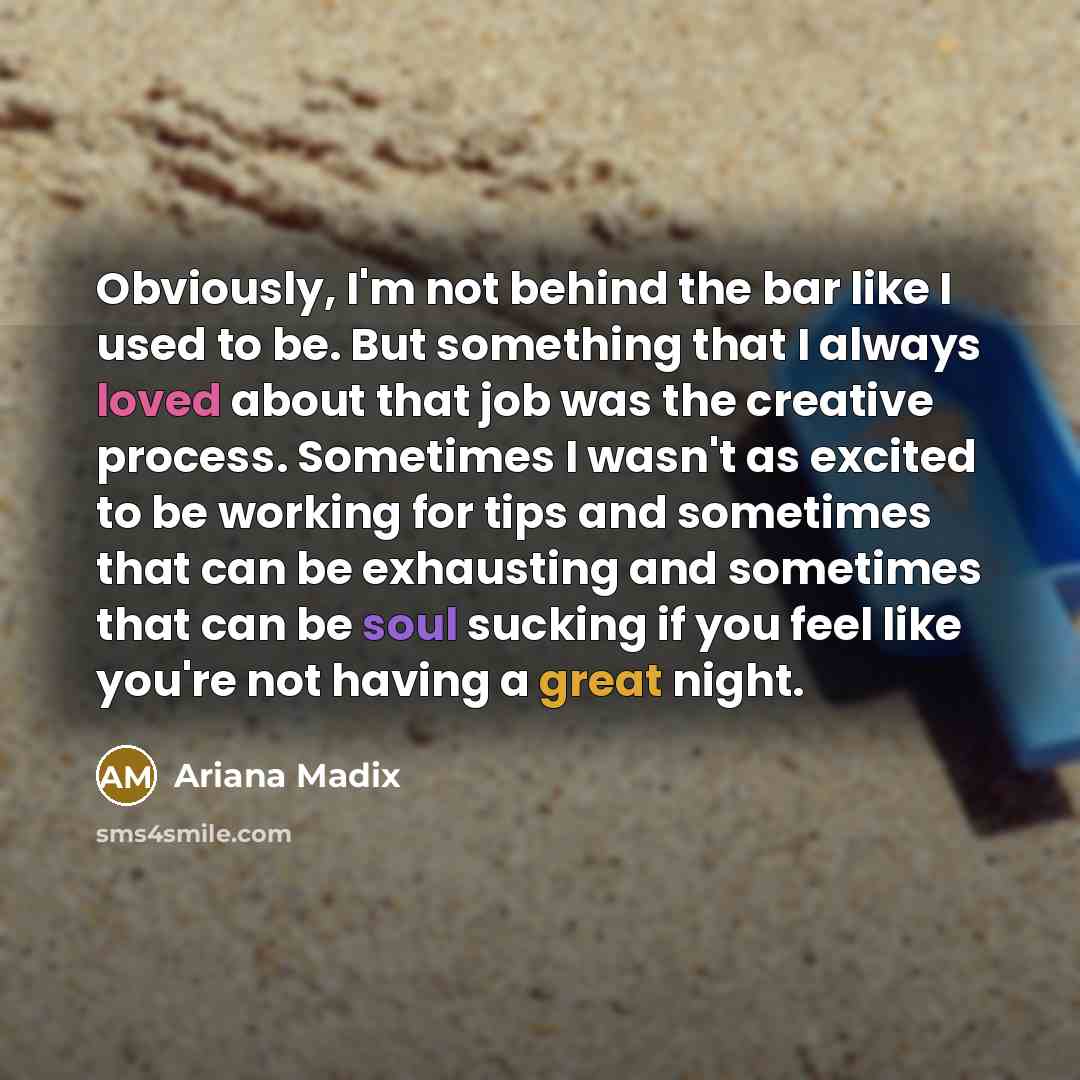 “Obviously, I'm not behind the bar like I used to be. But something that I always loved about that job was the creative process. Sometimes I wasn't as excited to be working for tips and sometimes that can be exhausting and sometimes that can be soul sucking if you feel like you're not having a…” quote by Ariana Madix