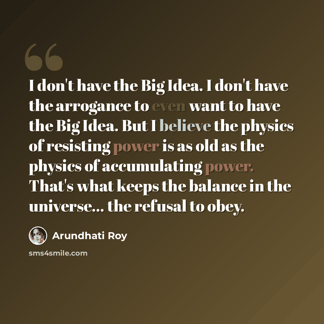 “I don't have the Big Idea. I don't have the arrogance to even want to have the Big Idea. But I believe the physics of resisting power is as old as the physics of accumulating power. That's what keeps the balance in the universe... the refusal to obey.” quote by Arundhati Roy