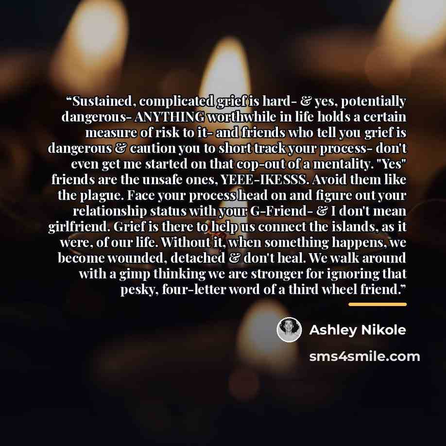 “Sustained, complicated grief is hard- & yes, potentially dangerous- ANYTHING worthwhile in life holds a certain measure of risk to it- and friends who tell you grief is dangerous & caution you to short track your process- don't even get me started on that cop-out of a mentality. "Yes" friends are…” quote by Ashley Nikole