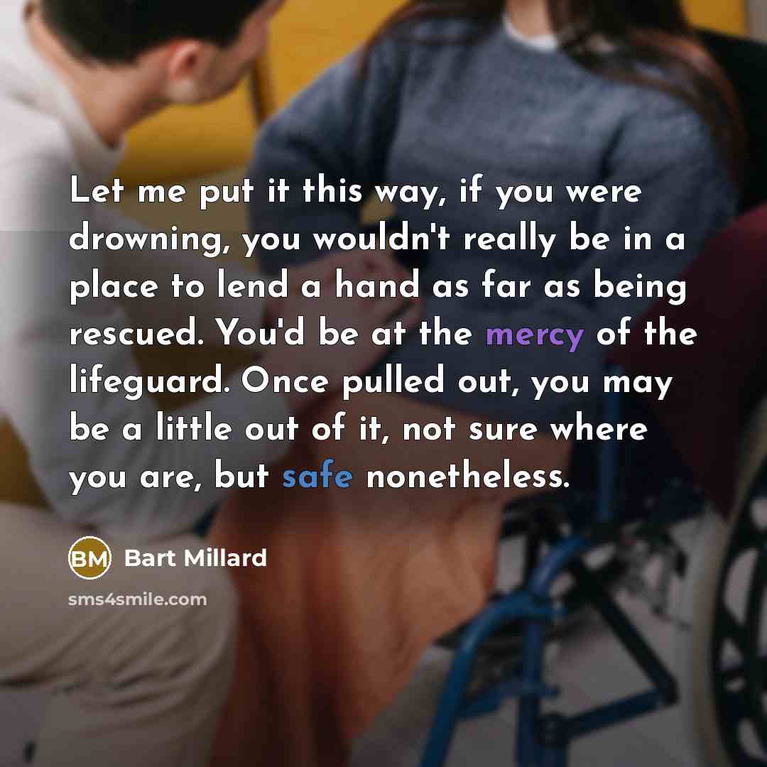 “Let me put it this way, if you were drowning, you wouldn't really be in a place to lend a hand as far as being rescued. You'd be at the mercy of the lifeguard. Once pulled out, you may be a little out of it, not sure where you are, but safe nonetheless.” quote by Bart Millard