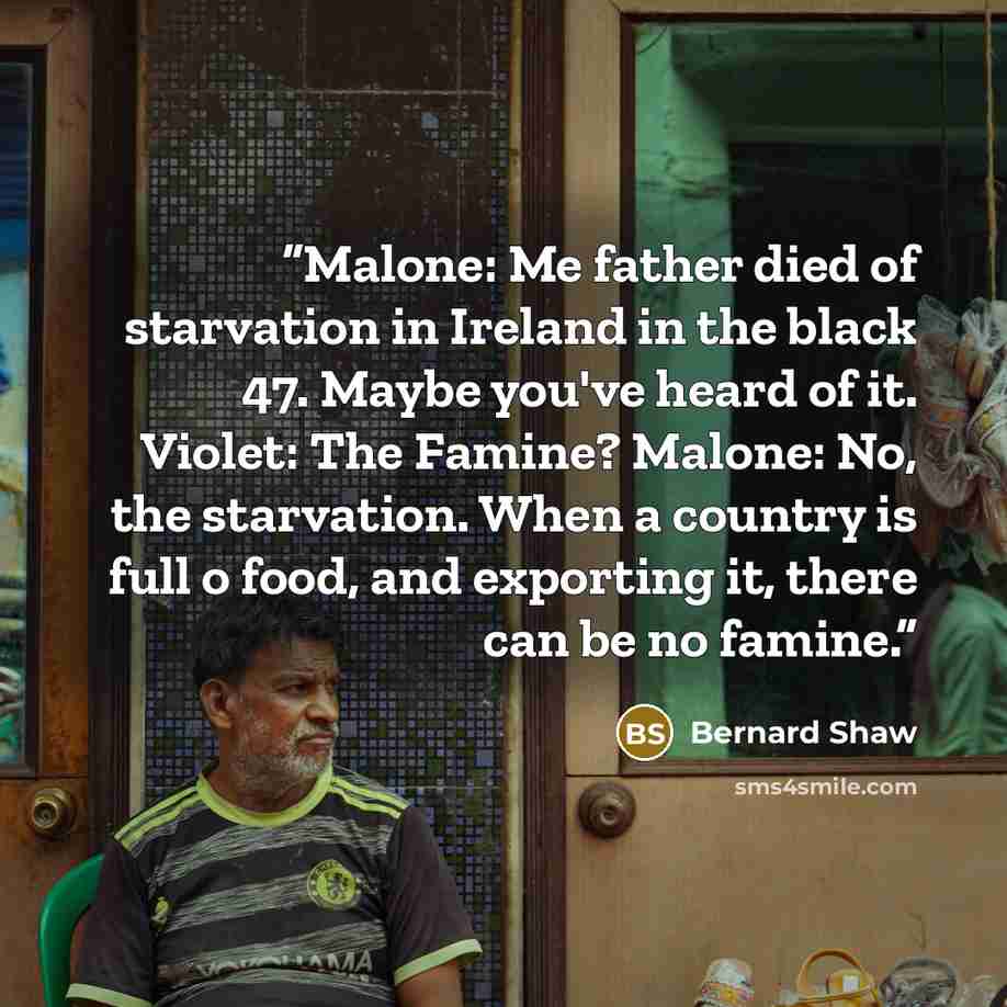 “Malone: Me father died of starvation in Ireland in the black 47. Maybe you've heard of it. Violet: The Famine? Malone: No, the starvation. When a country is full o food, and exporting it, there can be no famine.” quote by Bernard Shaw