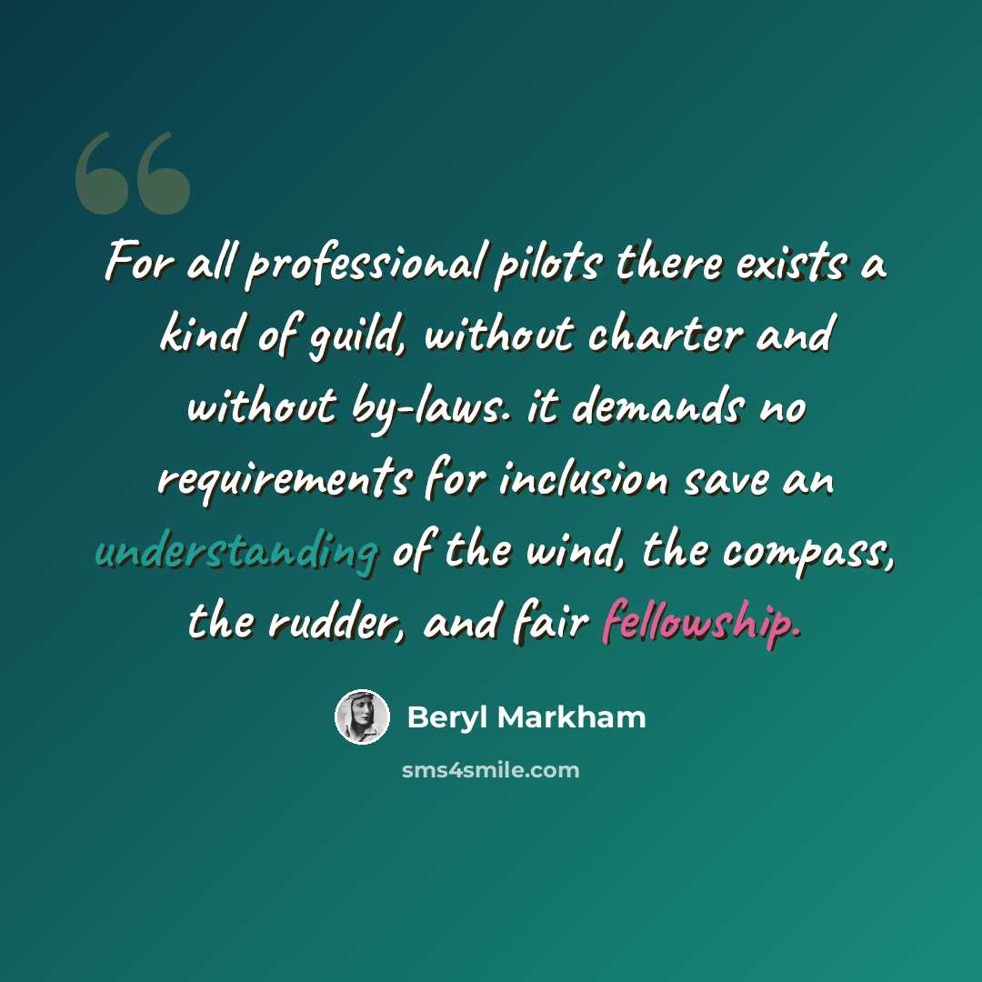 “For all professional pilots there exists a kind of guild, without charter and without by-laws. it demands no requirements for inclusion save an understanding of the wind, the compass, the rudder, and fair fellowship.” quote by Beryl Markham
