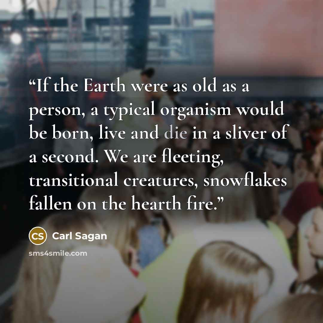 “If the Earth were as old as a person, a typical organism would be born, live and die in a sliver of a second. We are fleeting, transitional creatures, snowflakes fallen on the hearth fire.” quote by Carl Sagan