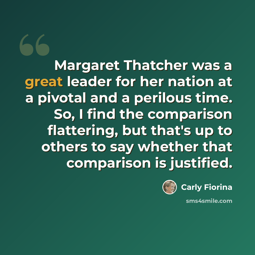 “Margaret Thatcher was a great leader for her nation at a pivotal and a perilous time. So, I find the comparison flattering, but that's up to others to say whether that comparison is justified.” quote by Carly Fiorina