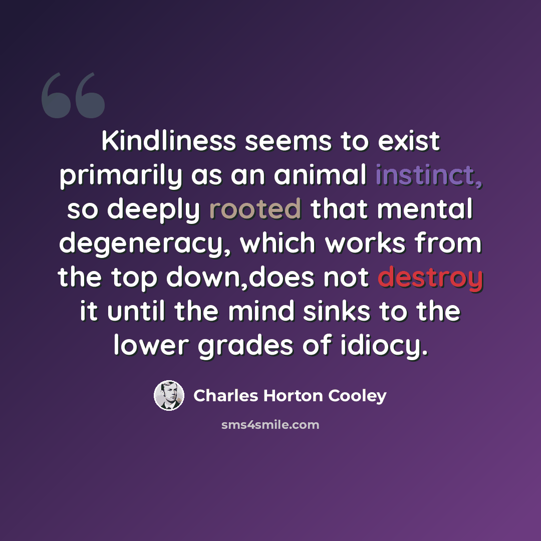 “Kindliness seems to exist primarily as an animal instinct, so deeply rooted that mental degeneracy, which works from the top down,does not destroy it until the mind sinks to the lower grades of idiocy.” quote by Charles Horton Cooley