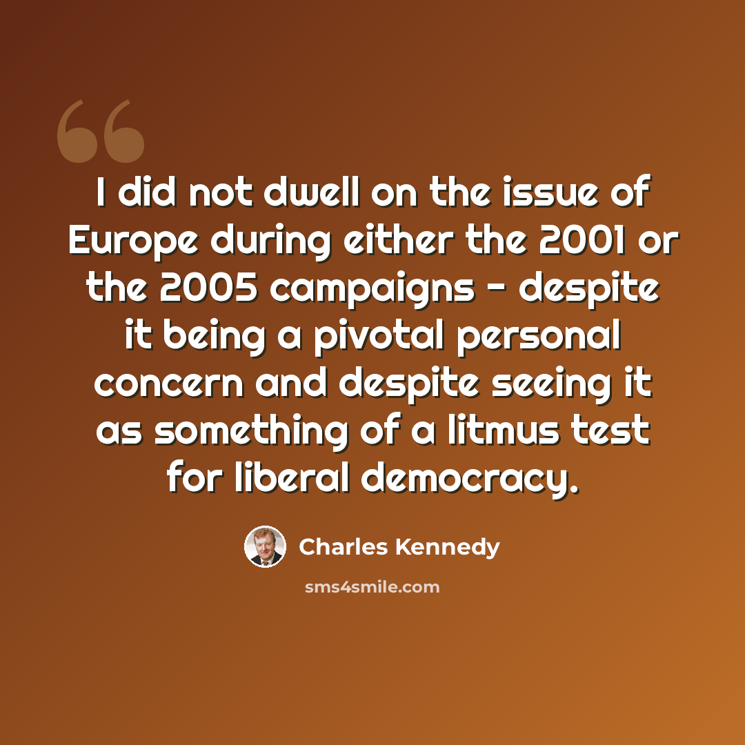 “I did not dwell on the issue of Europe during either the 2001 or the 2005 campaigns - despite it being a pivotal personal concern and despite seeing it as something of a litmus test for liberal democracy.” quote by Charles Kennedy