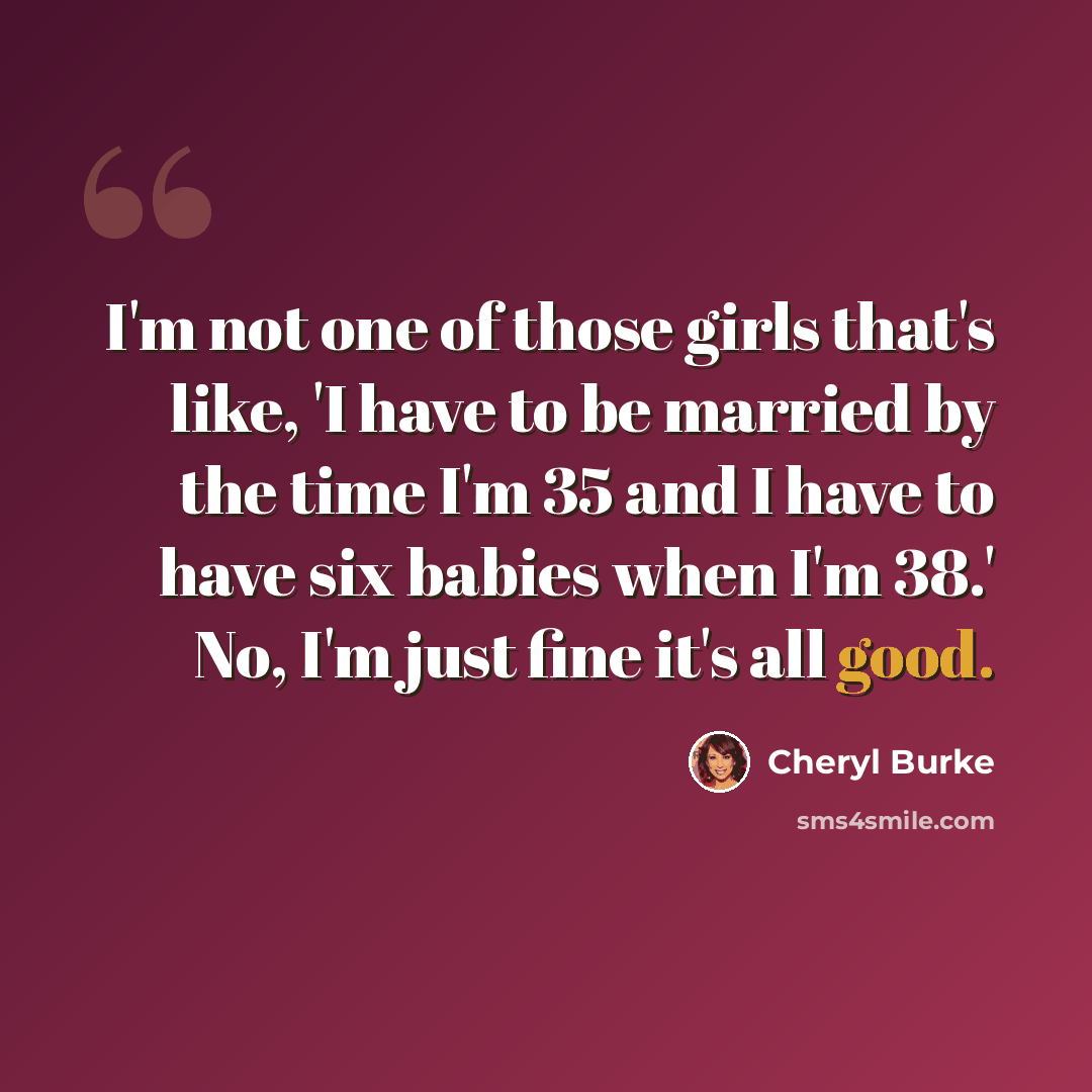 “I'm not one of those girls that's like, 'I have to be married by the time I'm 35 and I have to have six babies when I'm 38.' No, I'm just fine it's all good.” quote by Cheryl Burke