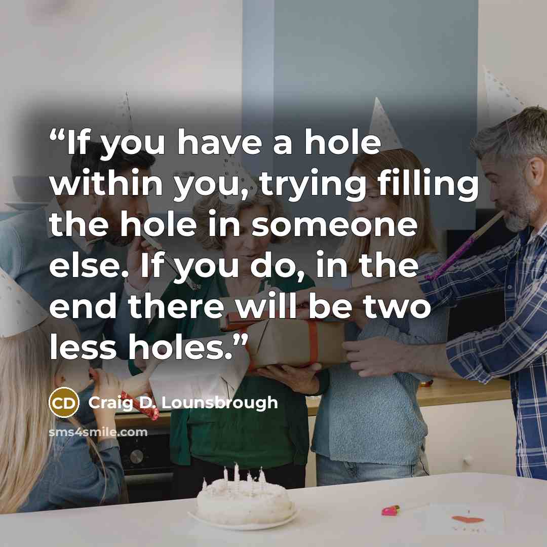 “If you have a hole within you, trying filling the hole in someone else. If you do, in the end there will be two less holes.” quote by Craig D. Lounsbrough