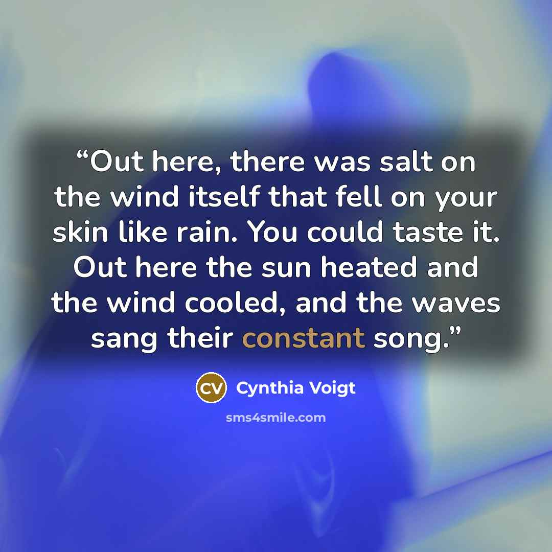 “Out here, there was salt on the wind itself that fell on your skin like rain. You could taste it. Out here the sun heated and the wind cooled, and the waves sang their constant song.” quote by Cynthia Voigt