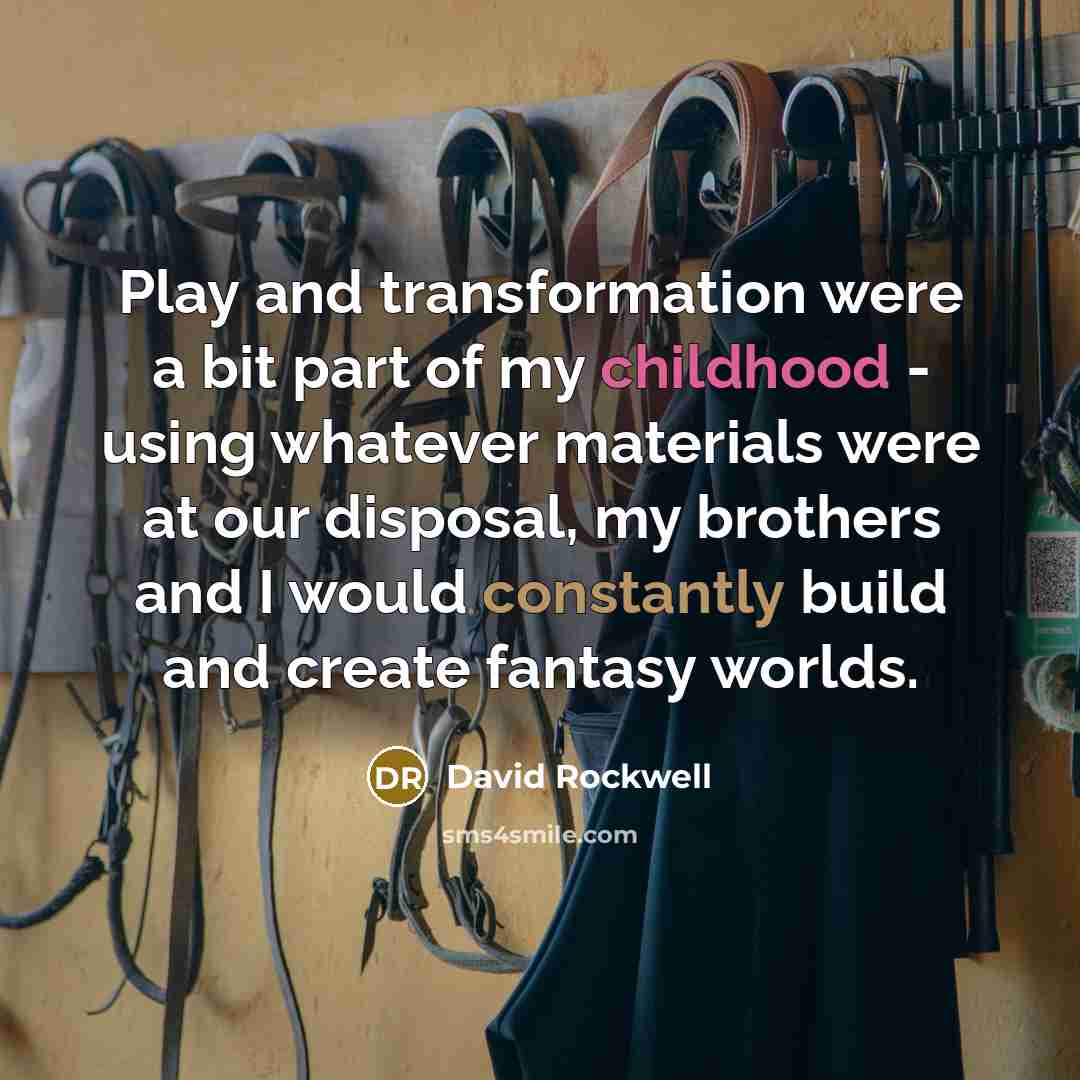 “Play and transformation were a bit part of my childhood - using whatever materials were at our disposal, my brothers and I would constantly build and create fantasy worlds.” quote by David Rockwell