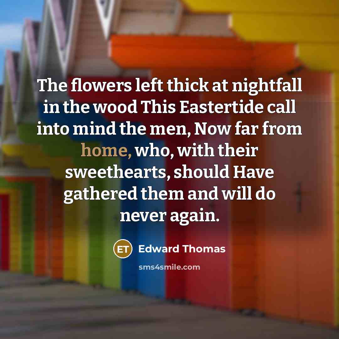 “The flowers left thick at nightfall in the wood This Eastertide call into mind the men, Now far from home, who, with their sweethearts, should Have gathered them and will do never again.” quote by Edward Thomas