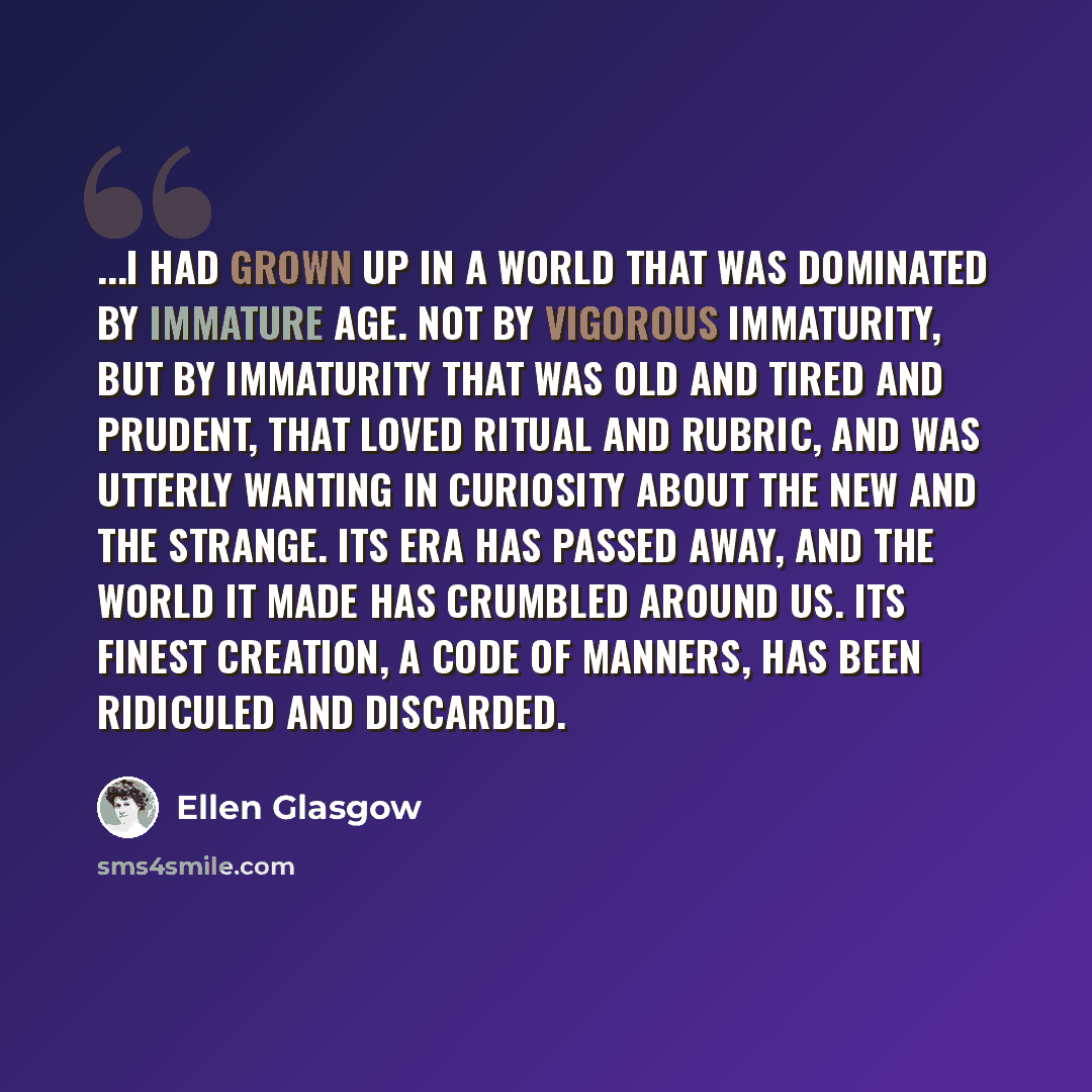 “...I had grown up in a world that was dominated by immature age. Not by vigorous immaturity, but by immaturity that was old and tired and prudent, that loved ritual and rubric, and was utterly wanting in curiosity about the new and the strange. Its era has passed away, and the world it made has…” quote by Ellen Glasgow