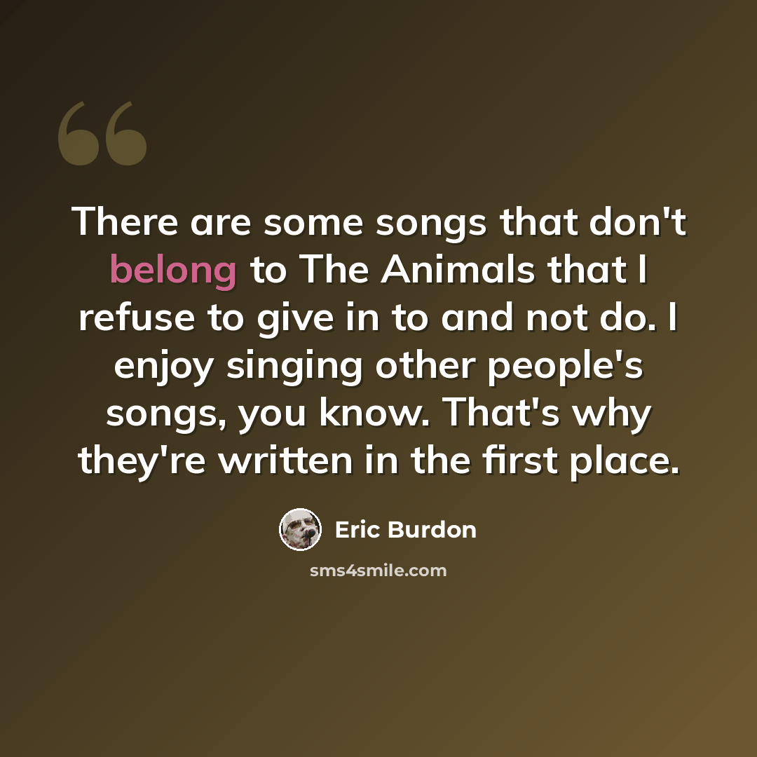 “There are some songs that don't belong to The Animals that I refuse to give in to and not do. I enjoy singing other people's songs, you know. That's why they're written in the first place.” quote by Eric Burdon