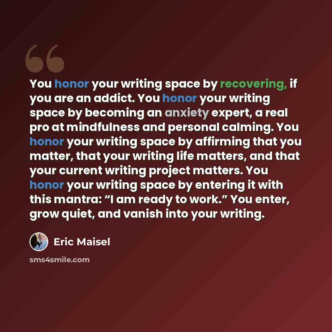 “You honor your writing space by recovering, if you are an addict. You honor your writing space by becoming an anxiety expert, a real pro at mindfulness and personal calming. You honor your writing space by affirming that you matter, that your writing life matters, and that your current writing…” quote by Eric Maisel