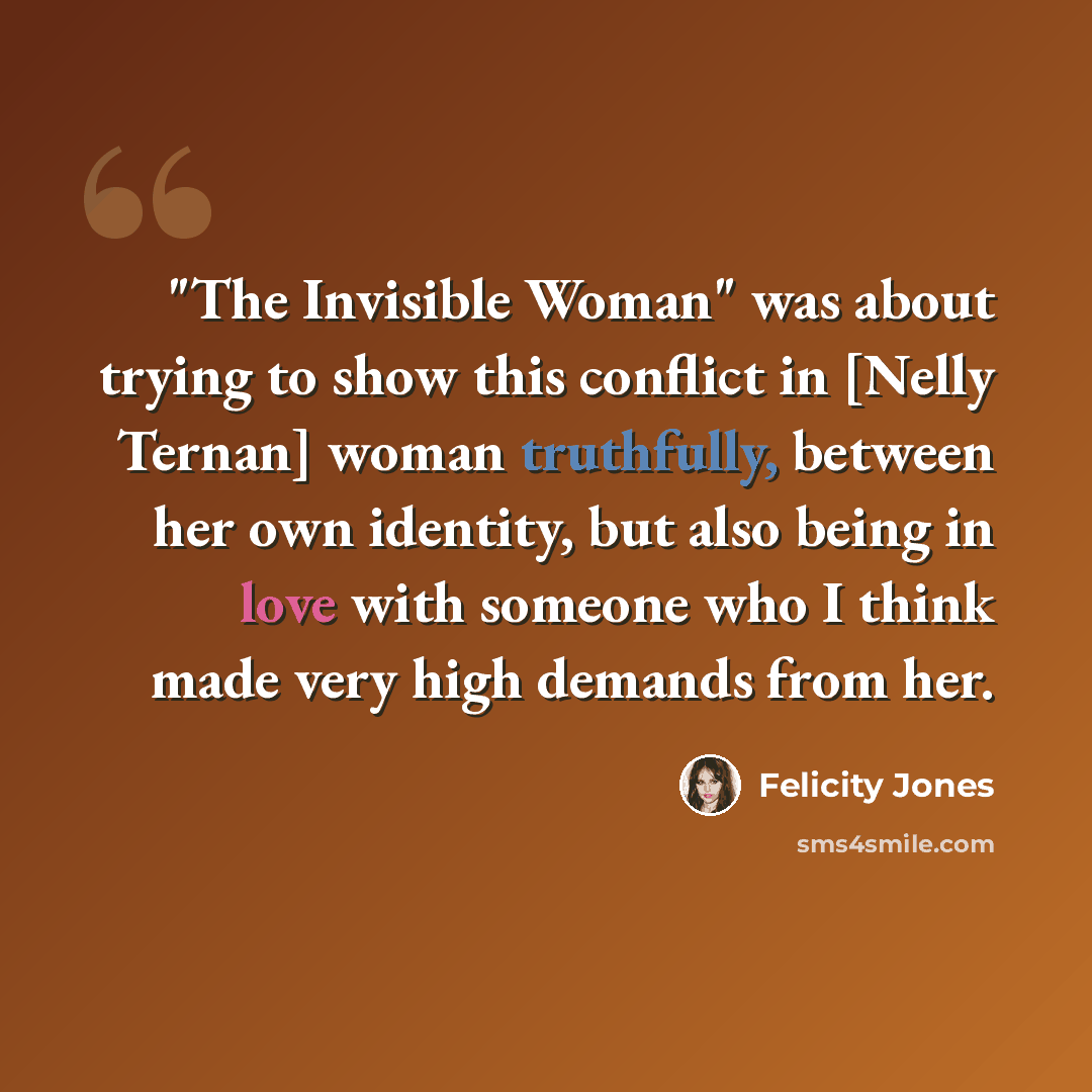 “"The Invisible Woman" was about trying to show this conflict in [Nelly Ternan] woman truthfully, between her own identity, but also being in love with someone who I think made very high demands from her.” quote by Felicity Jones