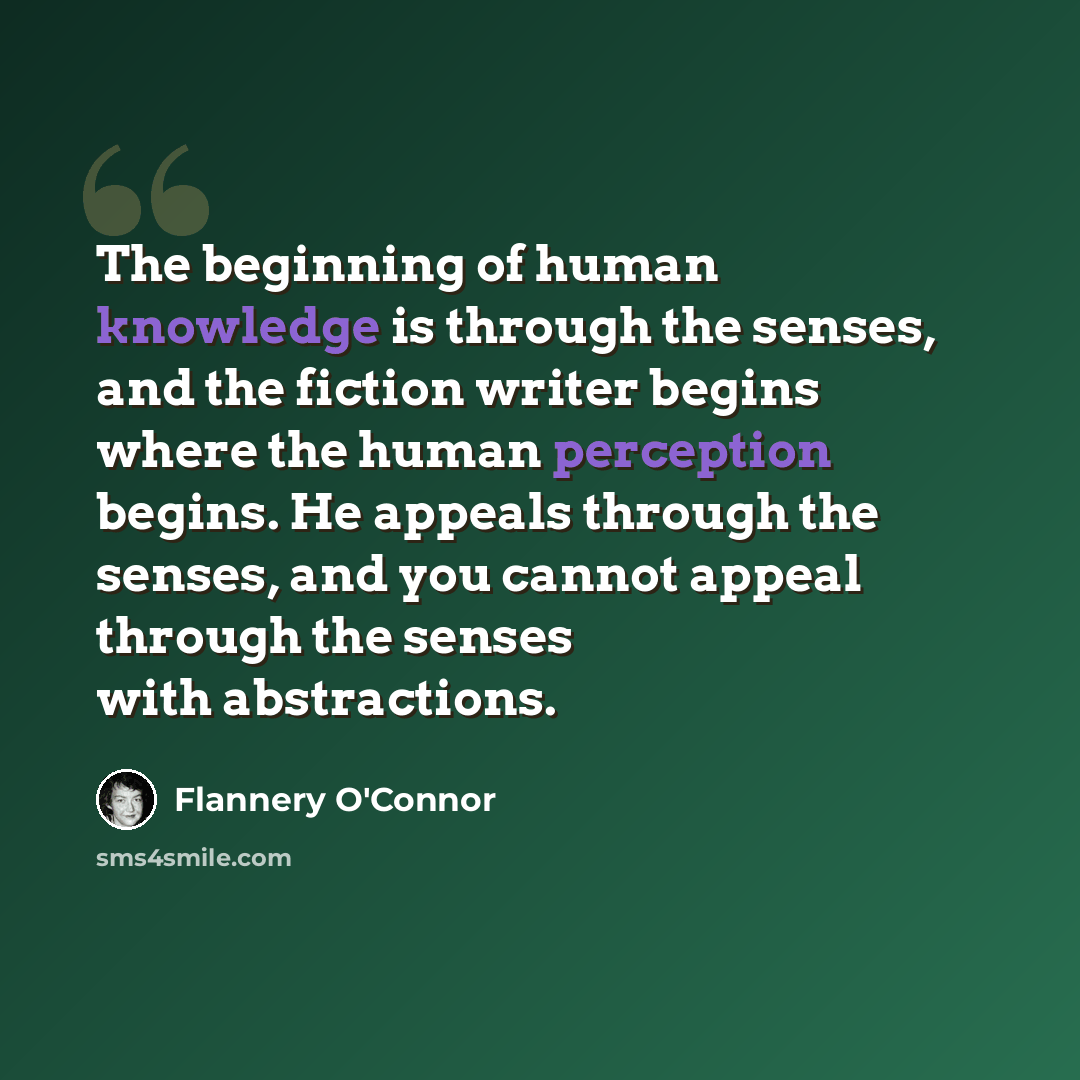 “The beginning of human knowledge is through the senses, and the fiction writer begins where the human perception begins. He appeals through the senses, and you cannot appeal through the senses with abstractions.” quote by Flannery O'Connor