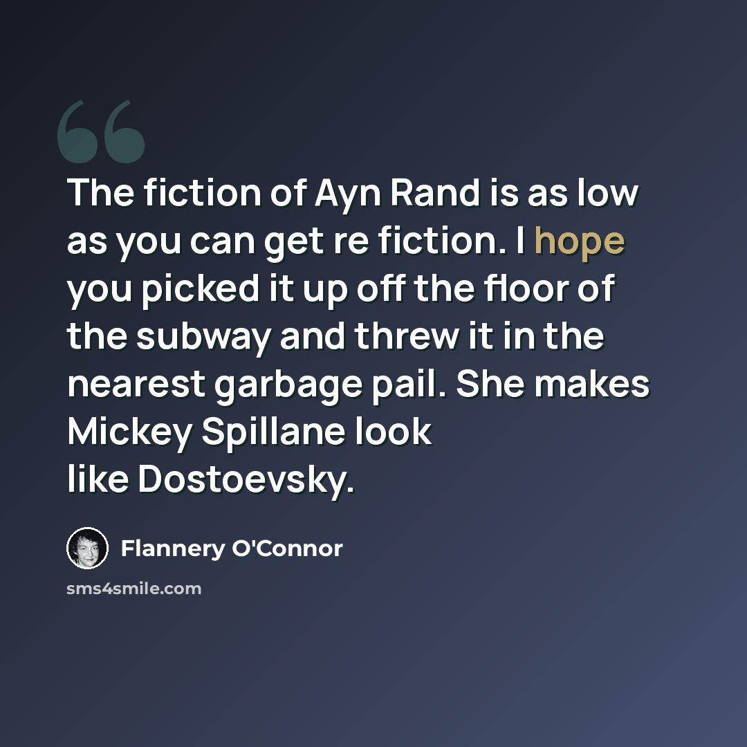 “The fiction of Ayn Rand is as low as you can get re fiction. I hope you picked it up off the floor of the subway and threw it in the nearest garbage pail. She makes Mickey Spillane look like Dostoevsky.” quote by Flannery O'Connor