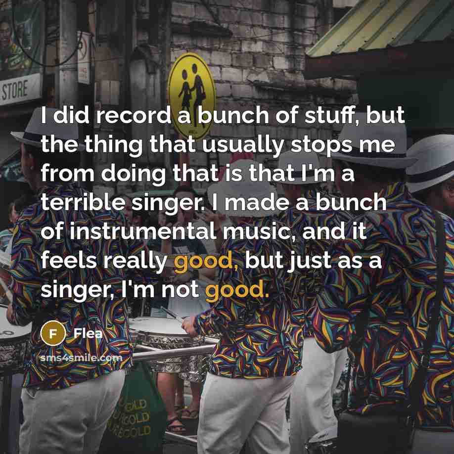 “I did record a bunch of stuff, but the thing that usually stops me from doing that is that I'm a terrible singer. I made a bunch of instrumental music, and it feels really good, but just as a singer, I'm not good.” quote by Flea