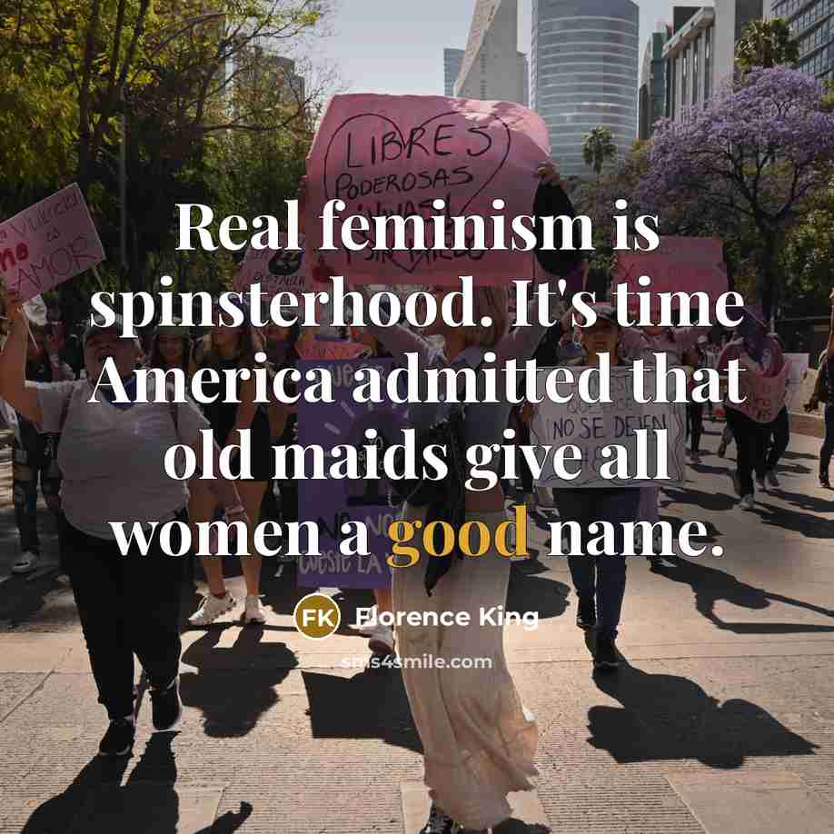 “Real feminism is spinsterhood. It's time America admitted that old maids give all women a good name.” quote by Florence King