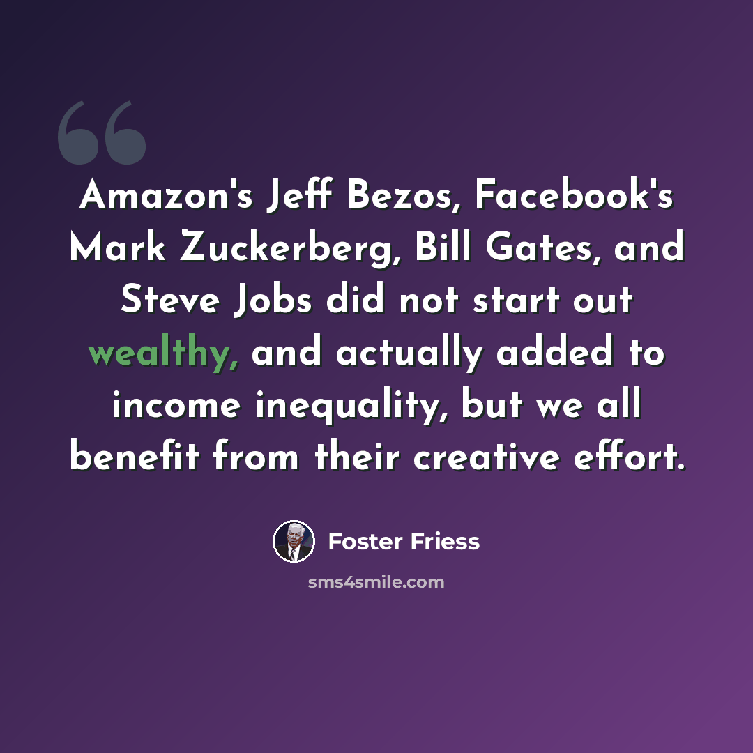 “Amazon's Jeff Bezos, Facebook's Mark Zuckerberg, Bill Gates, and Steve Jobs did not start out wealthy, and actually added to income inequality, but we all benefit from their creative effort.” quote by Foster Friess