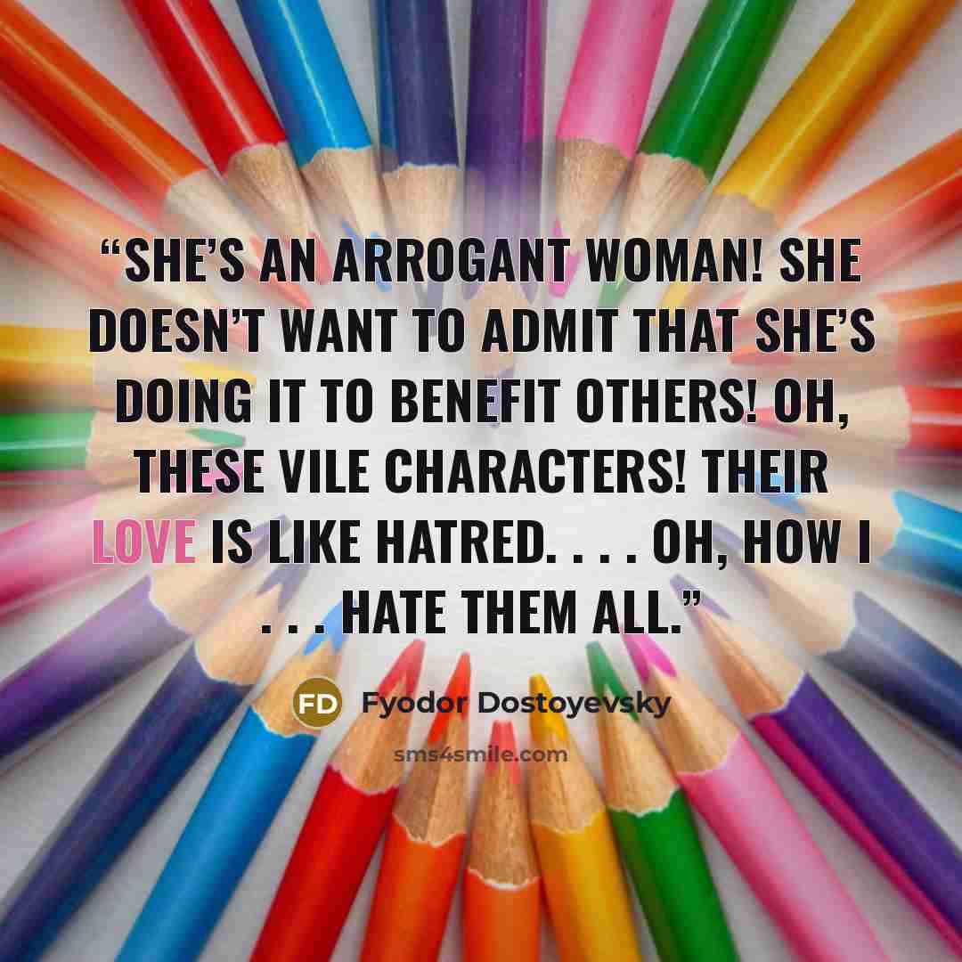 “She’s an arrogant woman! She doesn’t want to admit that she’s doing it to benefit others! Oh, these vile characters! Their love is like hatred. . . . Oh, how I . . . hate them all.” quote by Fyodor Dostoyevsky