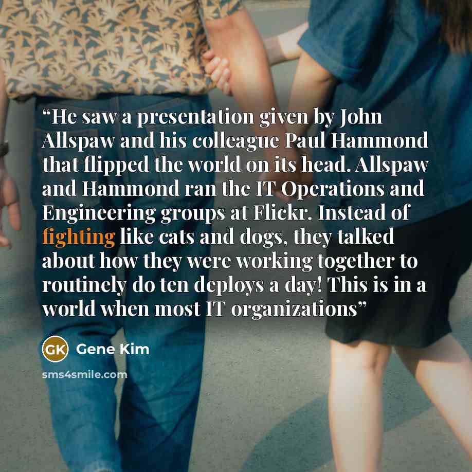 “He saw a presentation given by John Allspaw and his colleague Paul Hammond that flipped the world on its head. Allspaw and Hammond ran the IT Operations and Engineering groups at Flickr. Instead of fighting like cats and dogs, they talked about how they were working together to routinely do ten…” quote by Gene Kim