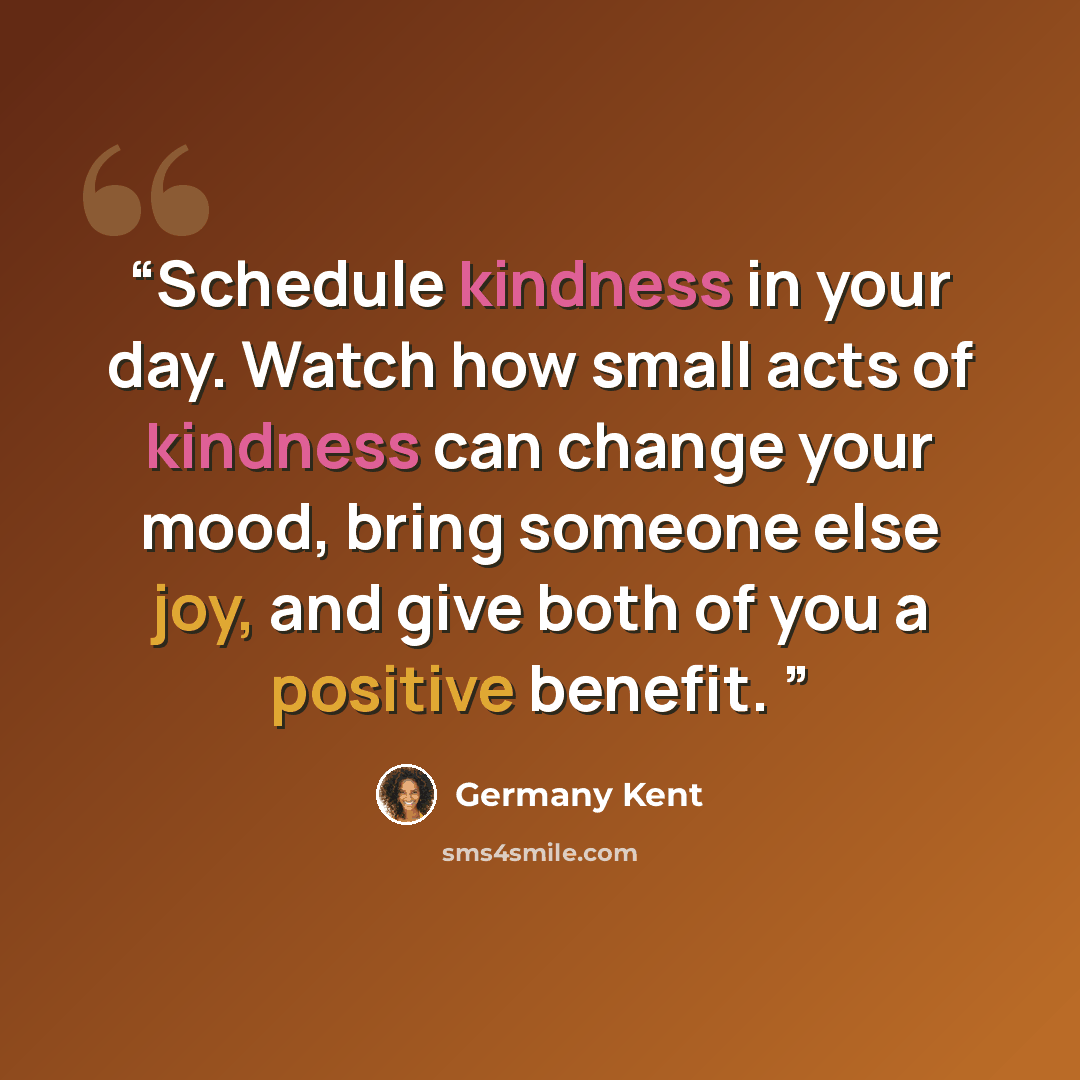 “Schedule kindness in your day. Watch how small acts of kindness can change your mood, bring someone else joy, and give both of you a positive benefit.” quote by Germany Kent