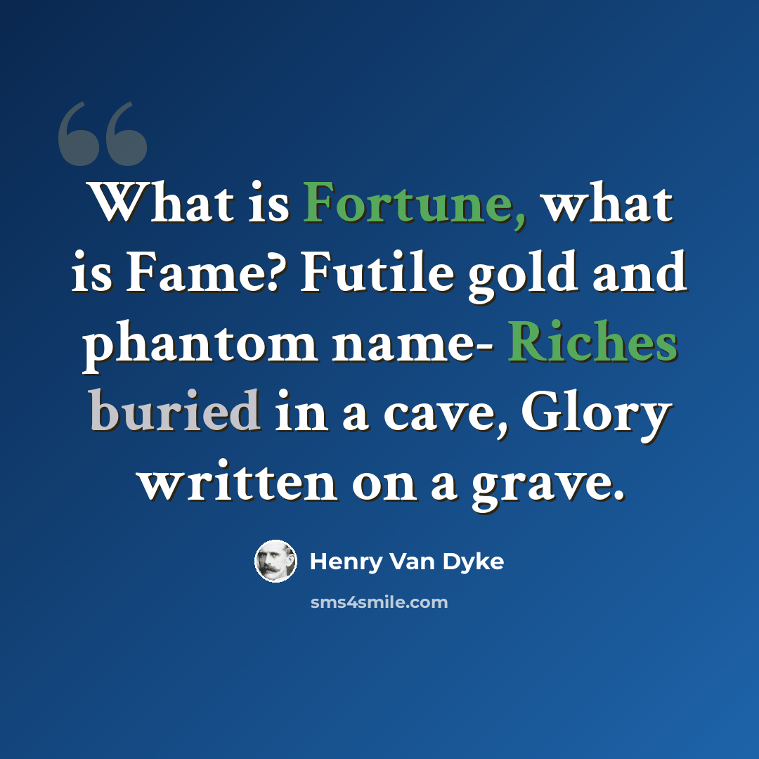 “What is Fortune, what is Fame? Futile gold and phantom name- Riches buried in a cave, Glory written on a grave.” quote by Henry Van Dyke