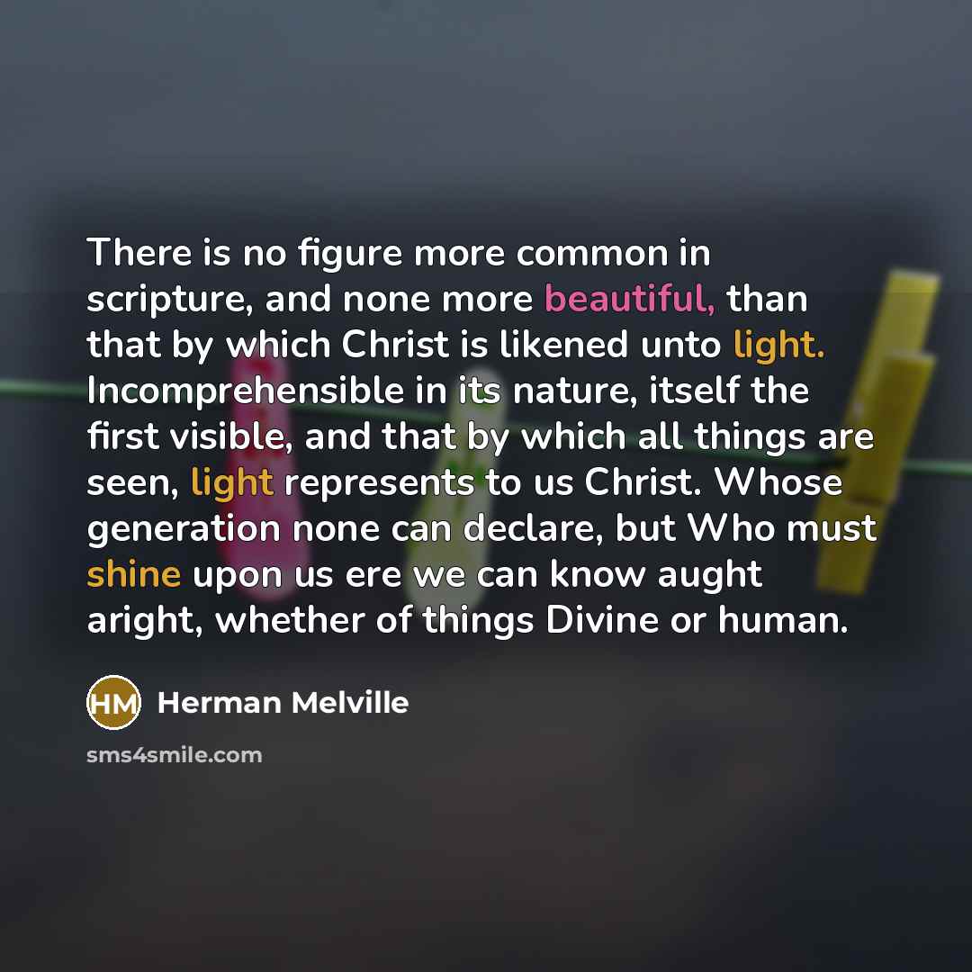 “There is no figure more common in scripture, and none more beautiful, than that by which Christ is likened unto light. Incomprehensible in its nature, itself the first visible, and that by which all things are seen, light represents to us Christ. Whose generation none can declare, but Who must…” quote by Herman Melville