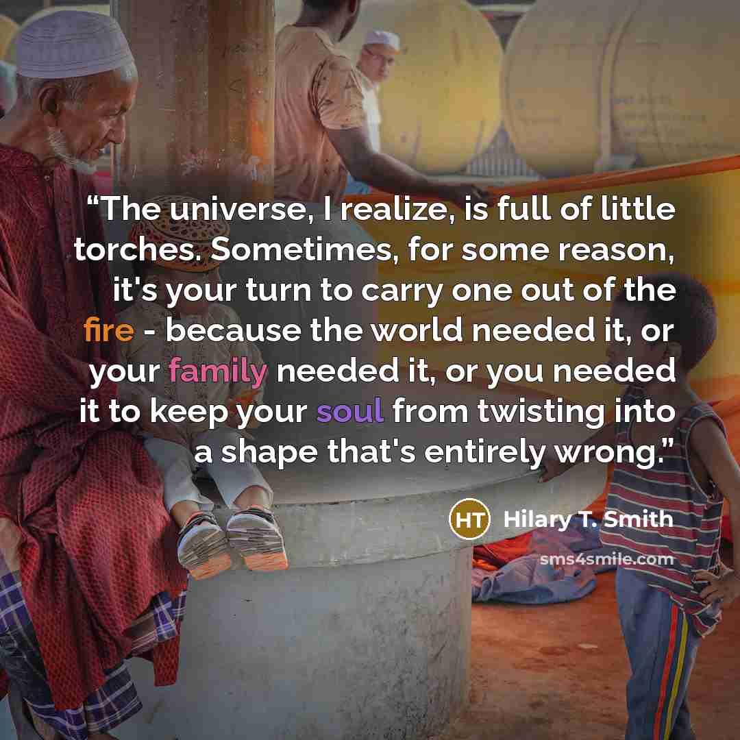 “The universe, I realize, is full of little torches. Sometimes, for some reason, it's your turn to carry one out of the fire - because the world needed it, or your family needed it, or you needed it to keep your soul from twisting into a shape that's entirely wrong.” quote by Hilary T. Smith