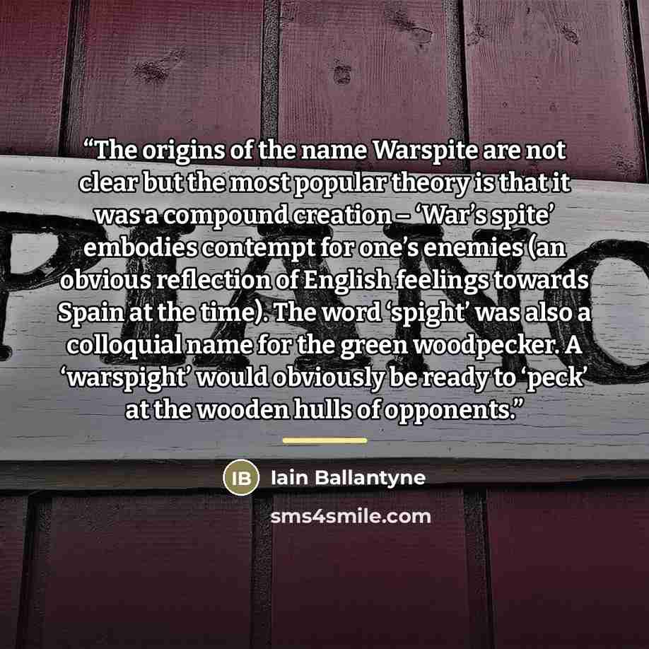 “The origins of the name Warspite are not clear but the most popular theory is that it was a compound creation – ‘War’s spite’ embodies contempt for one’s enemies (an obvious reflection of English feelings towards Spain at the time). The word ‘spight’ was also a colloquial name for the green…” quote by Iain Ballantyne