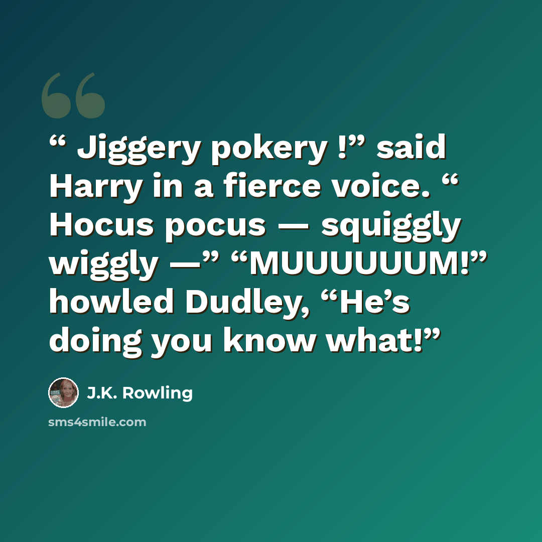 “Jiggery pokery !” said Harry in a fierce voice. “ Hocus pocus — squiggly wiggly —” “MUUUUUUM!” howled Dudley, “He’s doing you know what!” quote by J.K. Rowling