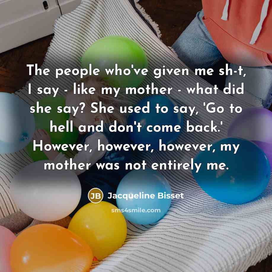 “The people who've given me sh-t, I say - like my mother - what did she say? She used to say, 'Go to hell and don't come back.' However, however, however, my mother was not entirely me.” quote by Jacqueline Bisset