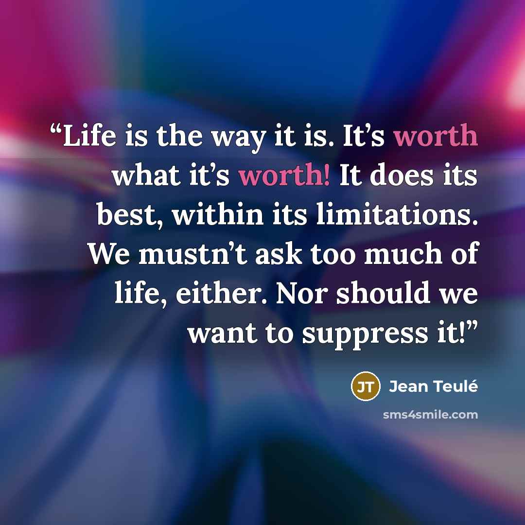 “Life is the way it is. It’s worth what it’s worth! It does its best, within its limitations. We mustn’t ask too much of life, either. Nor should we want to suppress it!” quote by Jean Teulé